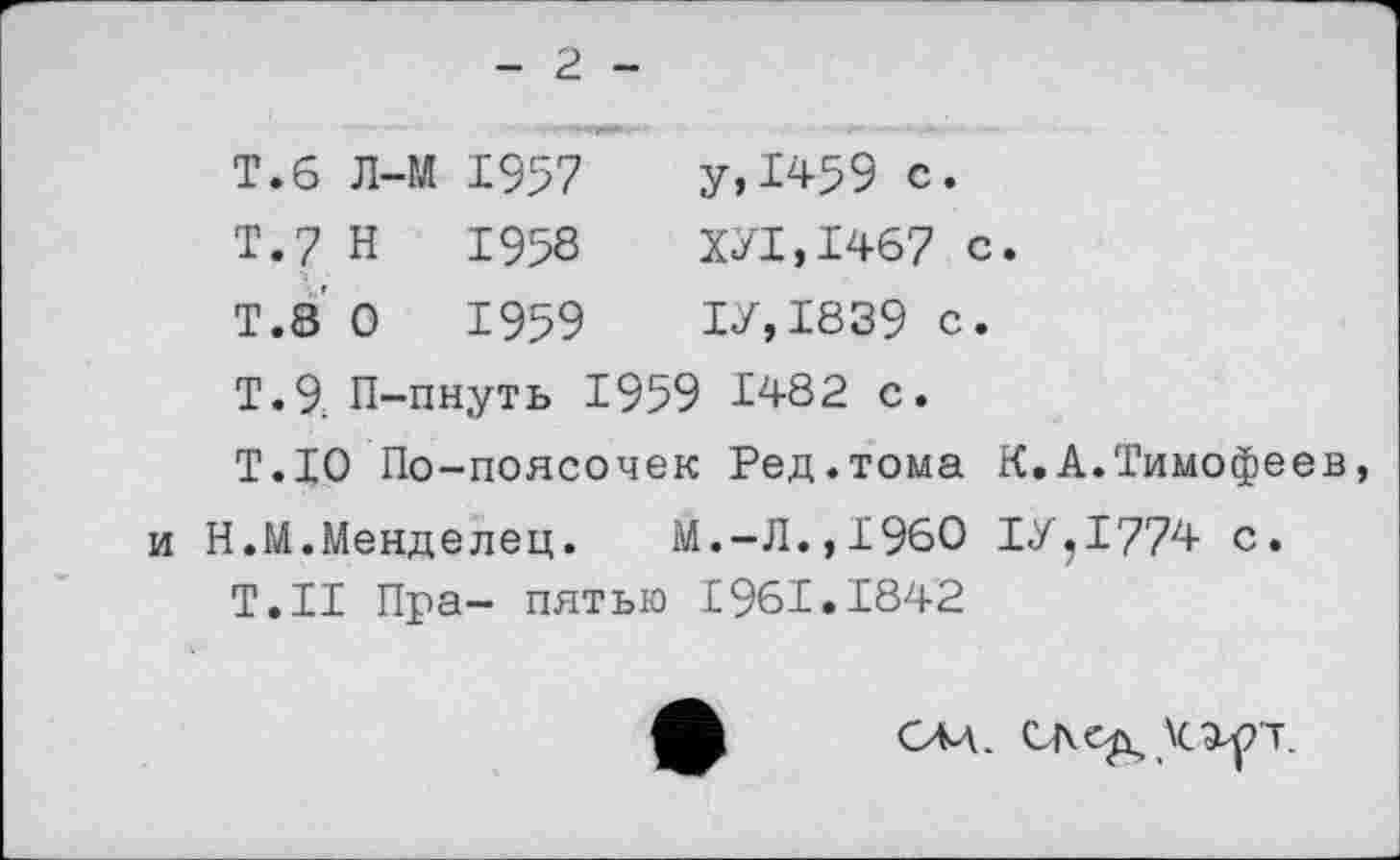 ﻿- 2 -
Т.б Л-М	1957	у,1459 С.
Т.7 Н	1958	ХУТ,1467 с.
Т.8 О	1959	ТУ,1839 с.
Т.9; П-пнуть 1959 Т482 с.
Т.ТО По-поясочек Ред.тома К.А.Тимофеев, и Н.М.Менделец. М.-Л.,Т96О ТУ,1774 с.
Т.Н Пра- пятью Т961.1842
САД. \cayr.